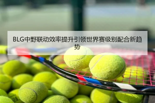 BLG中野联动效率提升引领世界赛级别配合新趋势