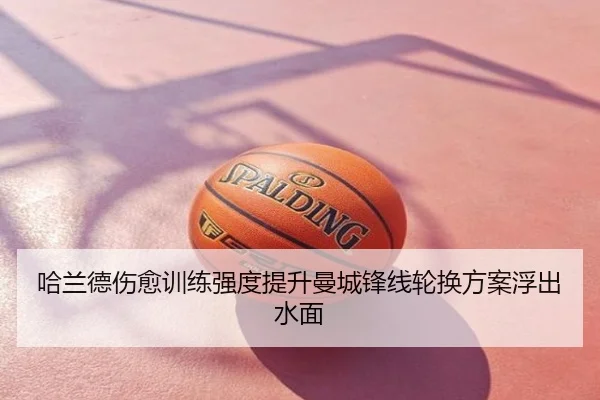 哈兰德伤愈训练强度提升曼城锋线轮换方案浮出水面
