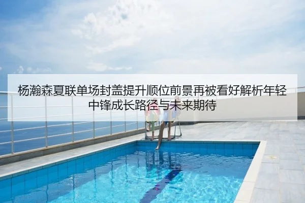 杨瀚森夏联单场封盖提升顺位前景再被看好解析年轻中锋成长路径与未来期待