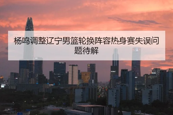 杨鸣调整辽宁男篮轮换阵容热身赛失误问题待解