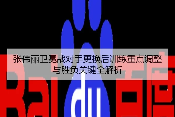 张伟丽卫冕战对手更换后训练重点调整与胜负关键全解析
